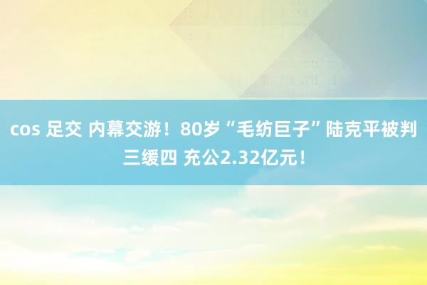 cos 足交 内幕交游！80岁“毛纺巨子”陆克平被判三缓四 充公2.32亿元！