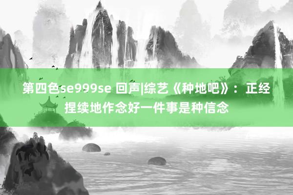 第四色se999se 回声|综艺《种地吧》：正经捏续地作念好一件事是种信念