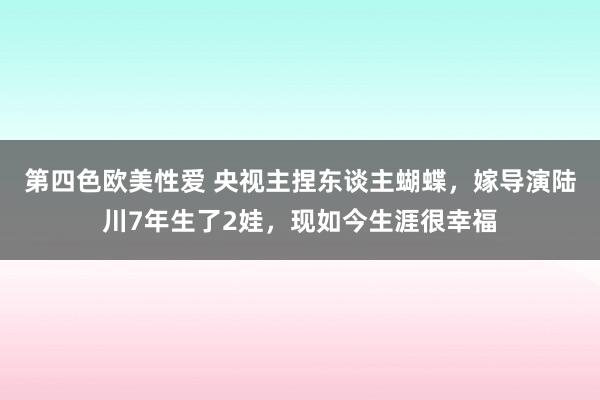 第四色欧美性爱 央视主捏东谈主蝴蝶，嫁导演陆川7年生了2娃，现如今生涯很幸福