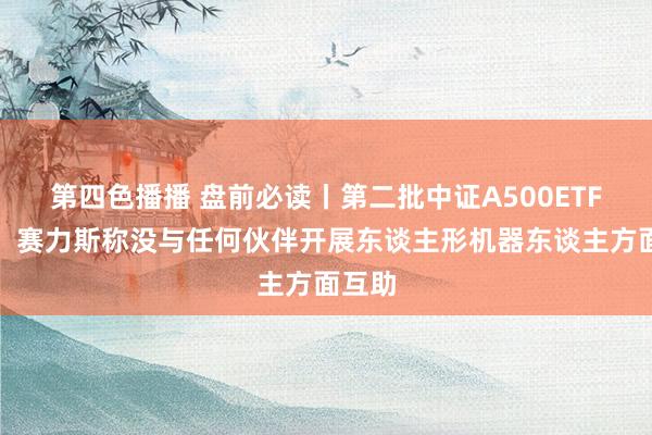 第四色播播 盘前必读丨第二批中证A500ETF刊行；赛力斯称没与任何伙伴开展东谈主形机器东谈主方面互助