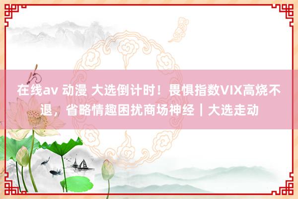 在线av 动漫 大选倒计时！畏惧指数VIX高烧不退，省略情趣困扰商场神经｜大选走动