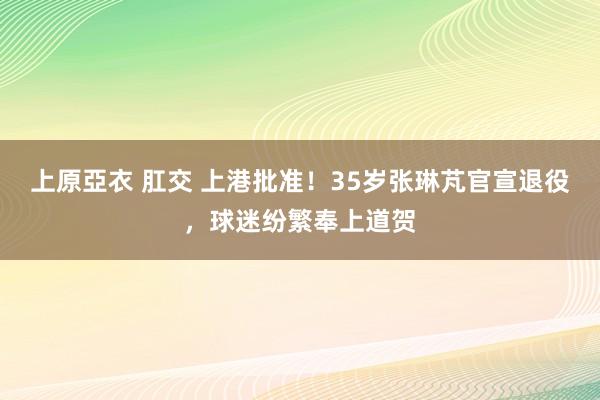 上原亞衣 肛交 上港批准！35岁张琳芃官宣退役，球迷纷繁奉上道贺