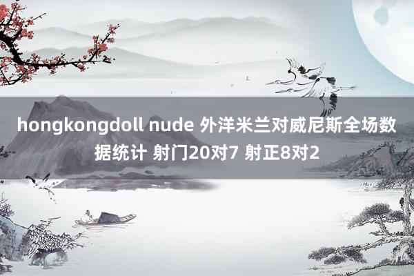 hongkongdoll nude 外洋米兰对威尼斯全场数据统计 射门20对7 射正8对2