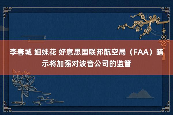 李春城 姐妹花 好意思国联邦航空局（FAA）暗示将加强对波音公司的监管