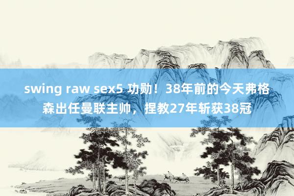 swing raw sex5 功勋！38年前的今天弗格森出任曼联主帅，捏教27年斩获38冠