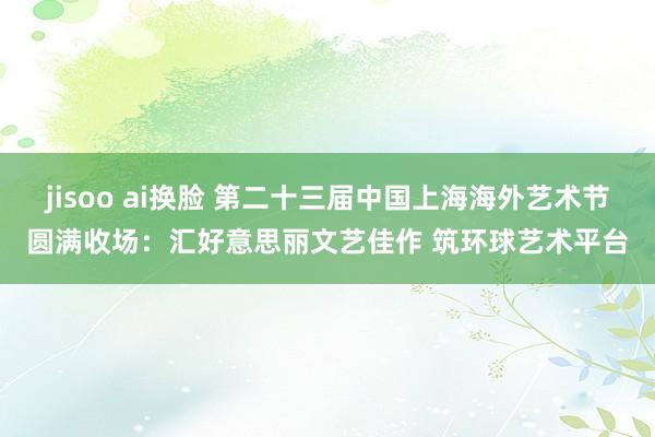 jisoo ai换脸 第二十三届中国上海海外艺术节圆满收场：汇好意思丽文艺佳作 筑环球艺术平台