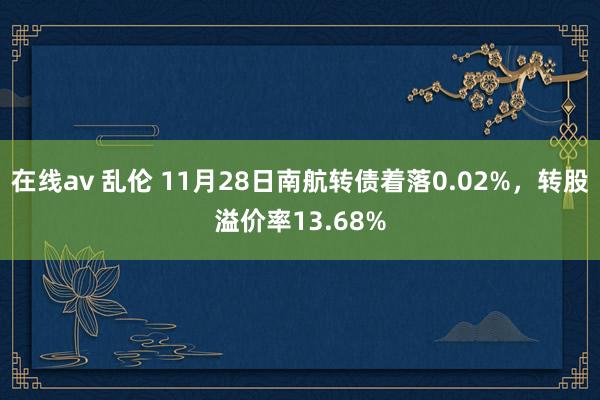 在线av 乱伦 11月28日南航转债着落0.02%，转股溢价率13.68%