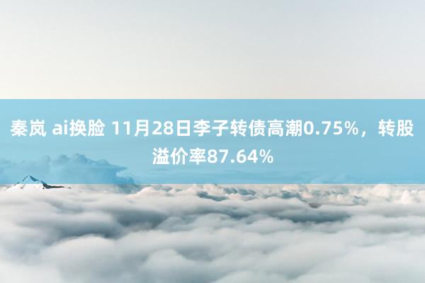 秦岚 ai换脸 11月28日李子转债高潮0.75%，转股溢价率87.64%