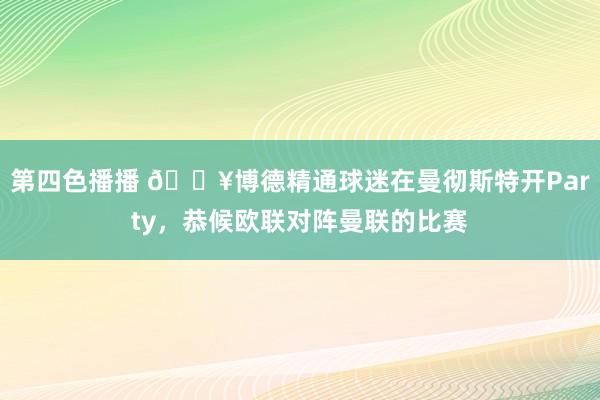 第四色播播 🎥博德精通球迷在曼彻斯特开Party，恭候欧联对阵曼联的比赛