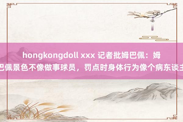 hongkongdoll xxx 记者批姆巴佩：姆巴佩景色不像做事球员，罚点时身体行为像个病东谈主