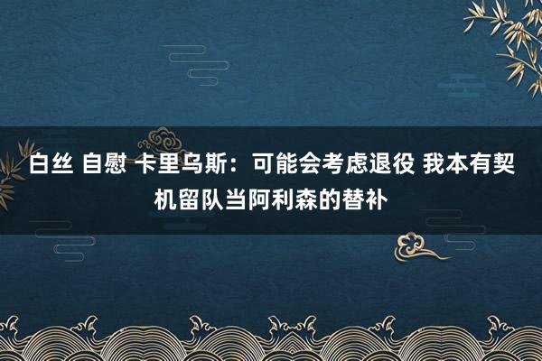 白丝 自慰 卡里乌斯：可能会考虑退役 我本有契机留队当阿利森的替补