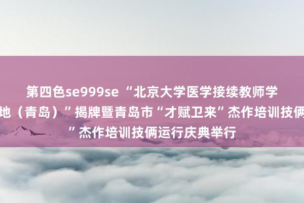 第四色se999se “北京大学医学接续教师学院教师培训基地（青岛）”揭牌暨青岛市“才赋卫来”杰作培训技俩运行庆典举行