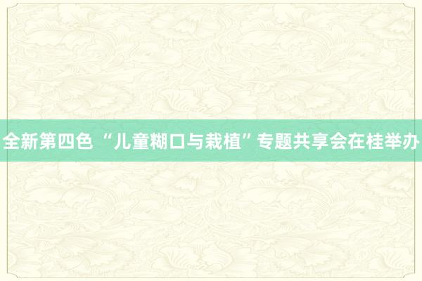 全新第四色 “儿童糊口与栽植”专题共享会在桂举办