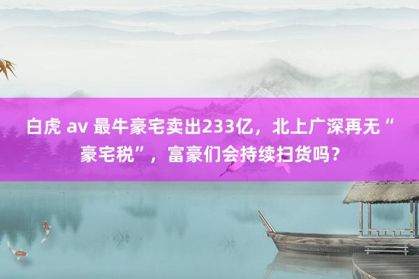 白虎 av 最牛豪宅卖出233亿，北上广深再无“豪宅税”，富豪们会持续扫货吗？