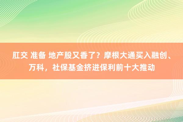 肛交 准备 地产股又香了？摩根大通买入融创、万科，社保基金挤进保利前十大推动