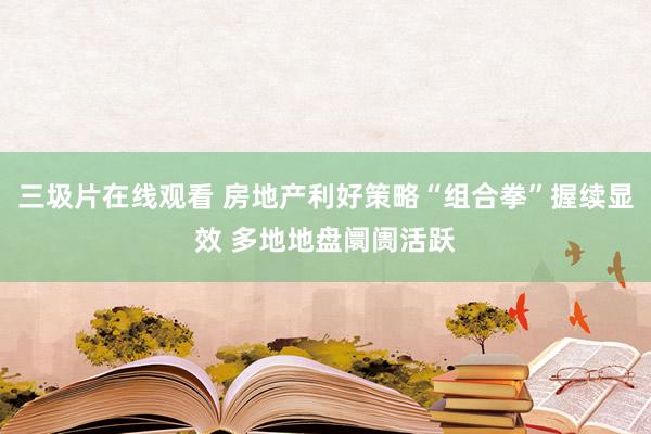 三圾片在线观看 房地产利好策略“组合拳”握续显效 多地地盘阛阓活跃