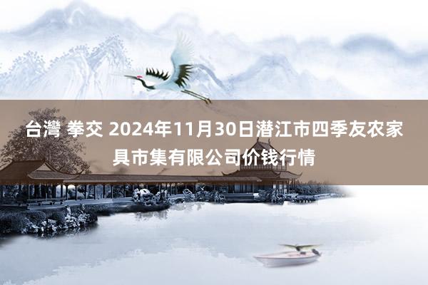 台灣 拳交 2024年11月30日潜江市四季友农家具市集有限公司价钱行情