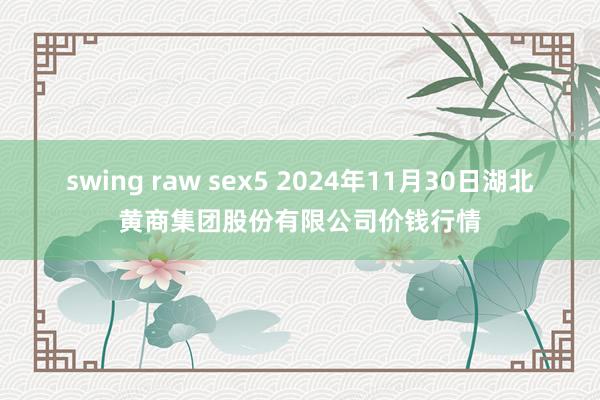 swing raw sex5 2024年11月30日湖北黄商集团股份有限公司价钱行情