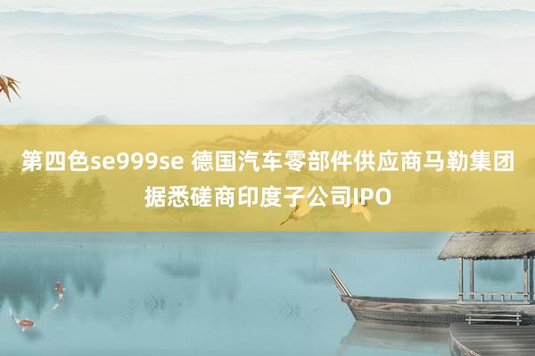 第四色se999se 德国汽车零部件供应商马勒集团据悉磋商印度子公司IPO