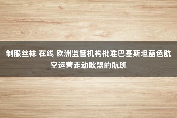 制服丝袜 在线 欧洲监管机构批准巴基斯坦蓝色航空运营走动欧盟的航班