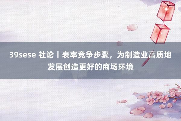 39sese 社论丨表率竞争步骤，为制造业高质地发展创造更好的商场环境