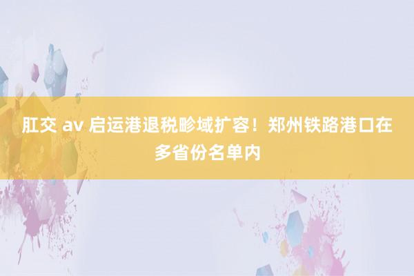 肛交 av 启运港退税畛域扩容！郑州铁路港口在多省份名单内