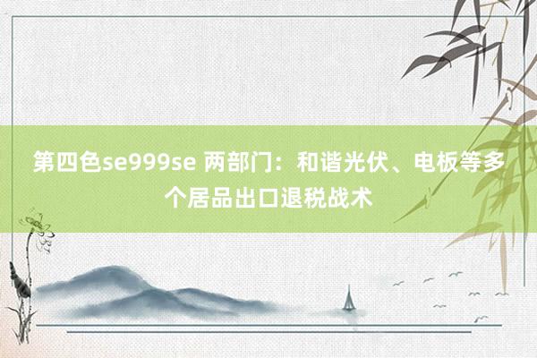 第四色se999se 两部门：和谐光伏、电板等多个居品出口退税战术