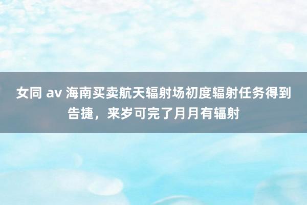 女同 av 海南买卖航天辐射场初度辐射任务得到告捷，来岁可完了月月有辐射