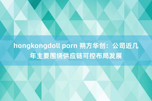 hongkongdoll porn 朔方华创：公司近几年主要围绕供应链可控布局发展