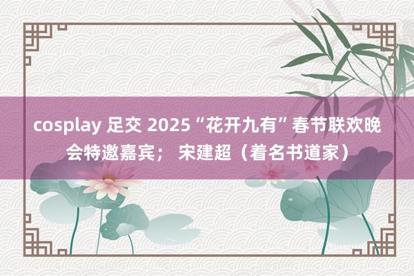 cosplay 足交 2025“花开九有”春节联欢晚会特邀嘉宾； 宋建超（着名书道家）