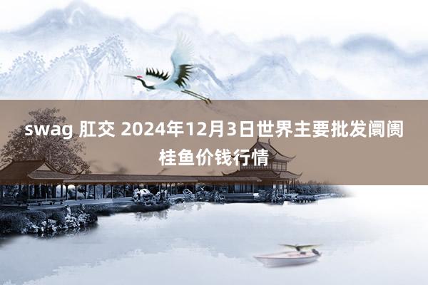 swag 肛交 2024年12月3日世界主要批发阛阓桂鱼价钱行情