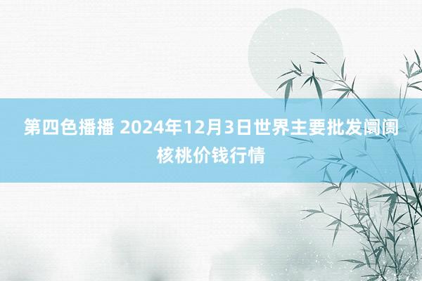 第四色播播 2024年12月3日世界主要批发阛阓核桃价钱行情