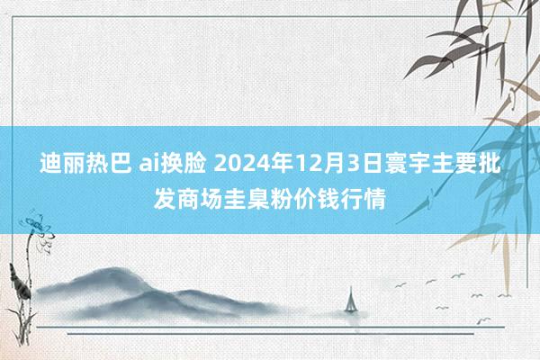 迪丽热巴 ai换脸 2024年12月3日寰宇主要批发商场圭臬粉价钱行情