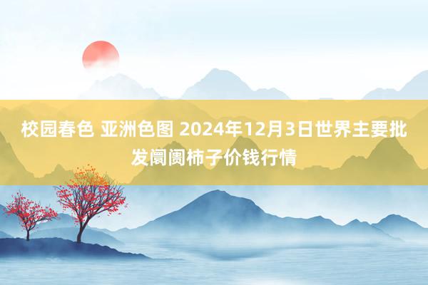 校园春色 亚洲色图 2024年12月3日世界主要批发阛阓柿子价钱行情