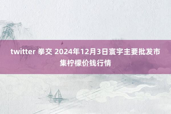 twitter 拳交 2024年12月3日寰宇主要批发市集柠檬价钱行情