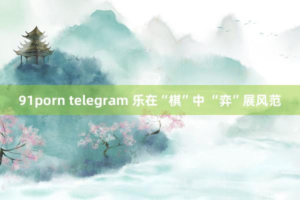 91porn telegram 乐在“棋”中 “弈”展风范