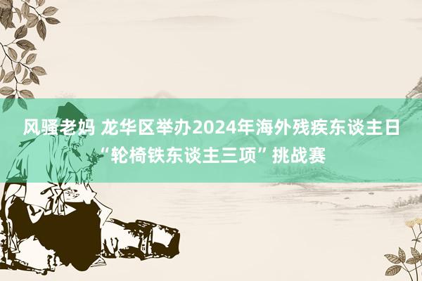 风骚老妈 龙华区举办2024年海外残疾东谈主日“轮椅铁东谈主三项”挑战赛