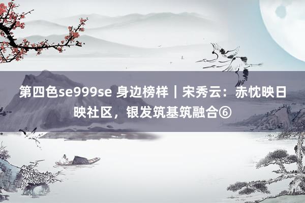 第四色se999se 身边榜样｜宋秀云：赤忱映日映社区，银发筑基筑融合⑥