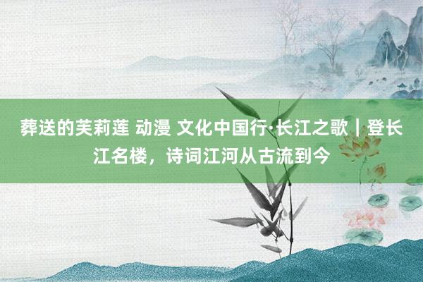 葬送的芙莉莲 动漫 文化中国行·长江之歌｜登长江名楼，诗词江河从古流到今