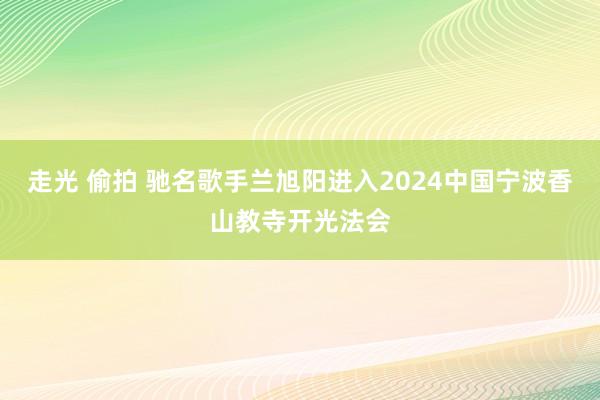 走光 偷拍 驰名歌手兰旭阳进入2024中国宁波香山教寺开光法会