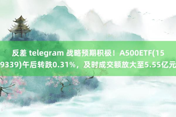 反差 telegram 战略预期积极！A500ETF(159339)午后转跌0.31%，及时成交额放大至5.55亿元