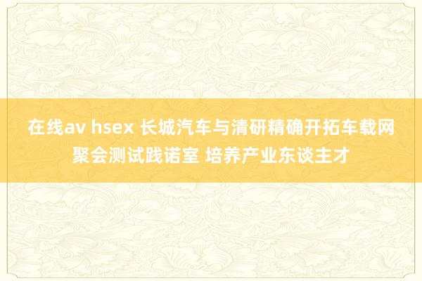 在线av hsex 长城汽车与清研精确开拓车载网聚会测试践诺室 培养产业东谈主才