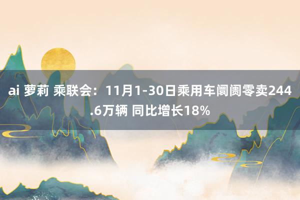 ai 萝莉 乘联会：11月1-30日乘用车阛阓零卖244.6万辆 同比增长18%