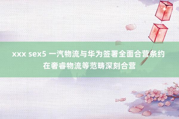 xxx sex5 一汽物流与华为签署全面合营条约 在奢睿物流等范畴深刻合营