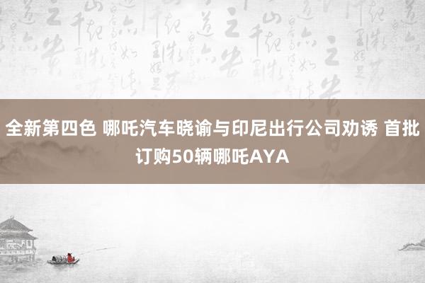 全新第四色 哪吒汽车晓谕与印尼出行公司劝诱 首批订购50辆哪吒AYA