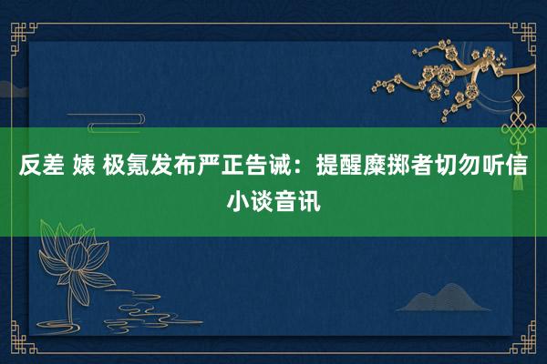 反差 婊 极氪发布严正告诫：提醒糜掷者切勿听信小谈音讯