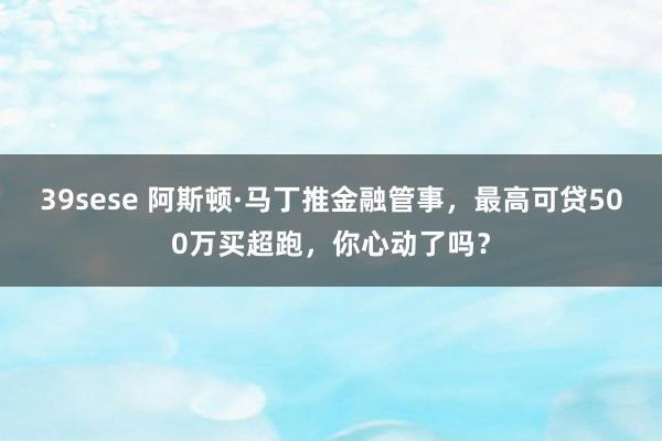 39sese 阿斯顿·马丁推金融管事，最高可贷500万买超跑，你心动了吗？