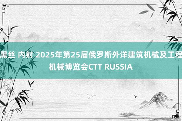 黑丝 内射 2025年第25届俄罗斯外洋建筑机械及工程机械博览会CTT RUSSIA