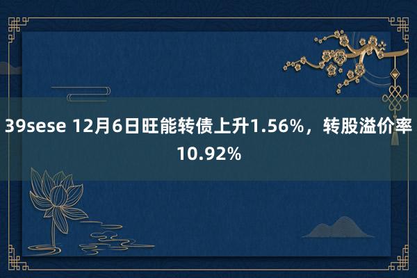 39sese 12月6日旺能转债上升1.56%，转股溢价率10.92%