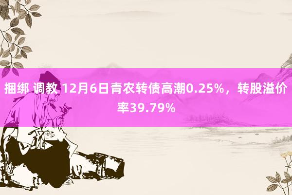 捆绑 调教 12月6日青农转债高潮0.25%，转股溢价率39.79%